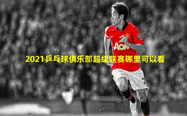 2021乒乓球俱乐部超级联赛哪里可以看