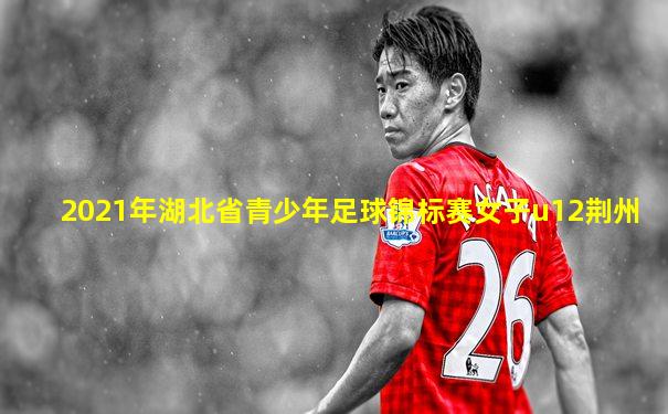 2021年湖北省青少年足球锦标赛女子u12荆州