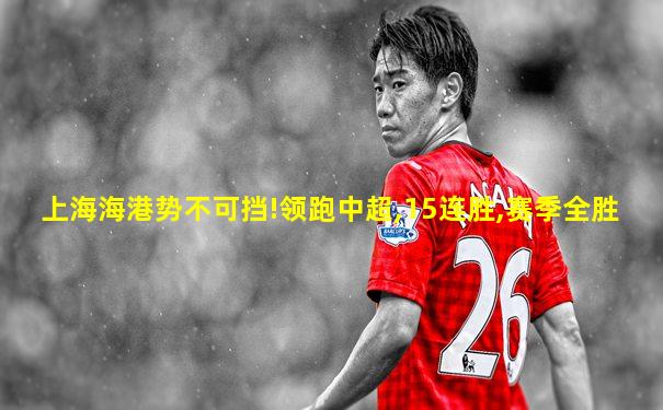 上海海港势不可挡!领跑中超,15连胜,赛季全胜