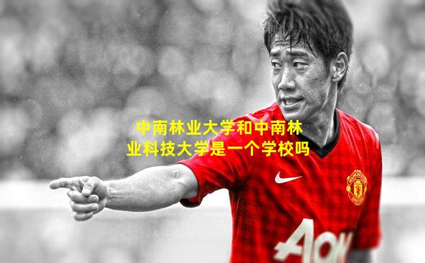 中南林业大学和中南林业科技大学是一个学校吗