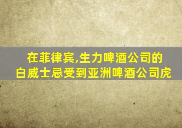 在菲律宾,生力啤酒公司的白威士忌受到亚洲啤酒公司虎