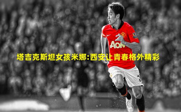 塔吉克斯坦女孩米娜:西安让青春格外精彩