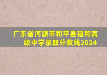 广东省河源市和平县福和高级中学录取分数线2024