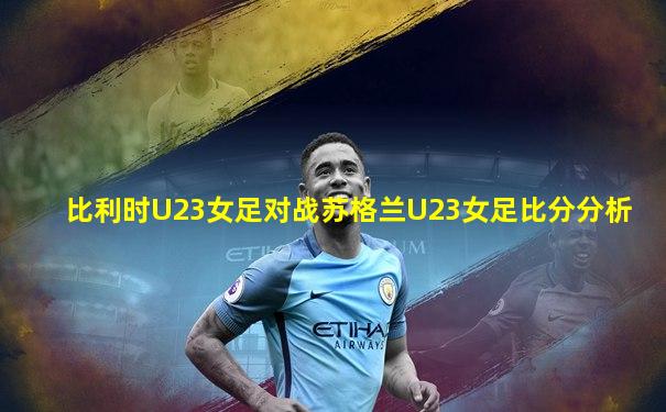 比利时U23女足对战苏格兰U23女足比分分析