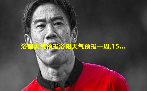 洛阳天气预报洛阳天气预报一周,15...