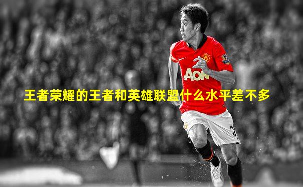 王者荣耀的王者和英雄联盟什么水平差不多