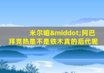 米尔咱·阿巴拜克热是不是铁木真的后代呢