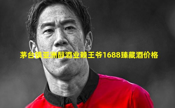茅台镇亚洲醇酒业赖王爷1688臻藏酒价格