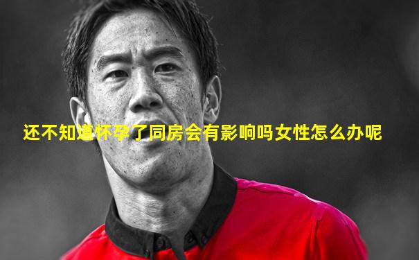 还不知道怀孕了同房会有影响吗女性怎么办呢
