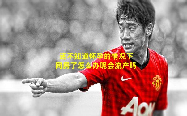 还不知道怀孕的情况下同房了怎么办呢会流产吗